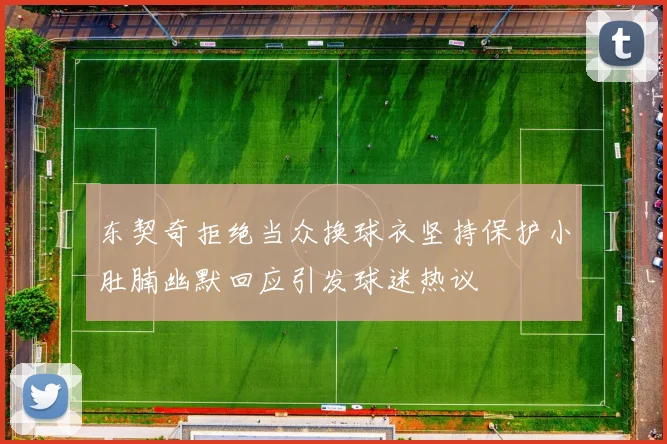 东契奇拒绝当众换球衣坚持保护小肚腩幽默回应引发球迷热议
