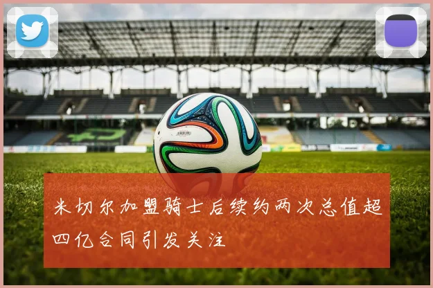 米切尔加盟骑士后续约两次总值超四亿合同引发关注