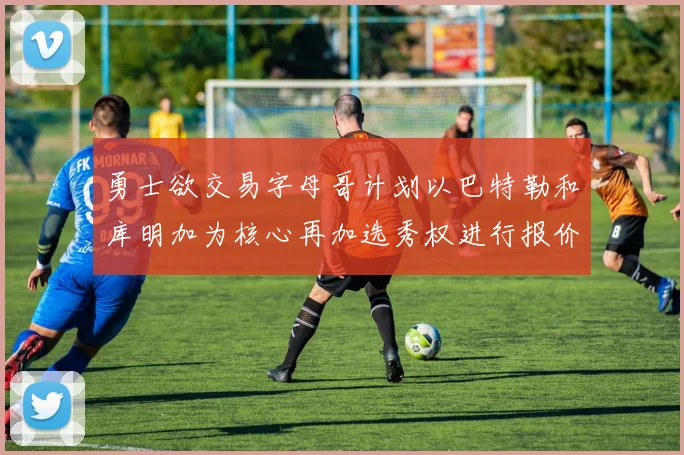 勇士欲交易字母哥计划以巴特勒和库明加为核心再加选秀权进行报价