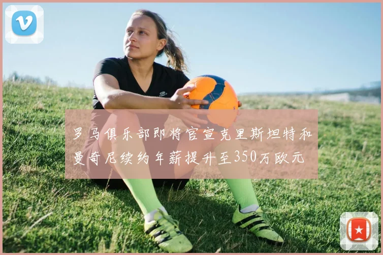 罗马俱乐部即将官宣克里斯坦特和曼奇尼续约年薪提升至350万欧元