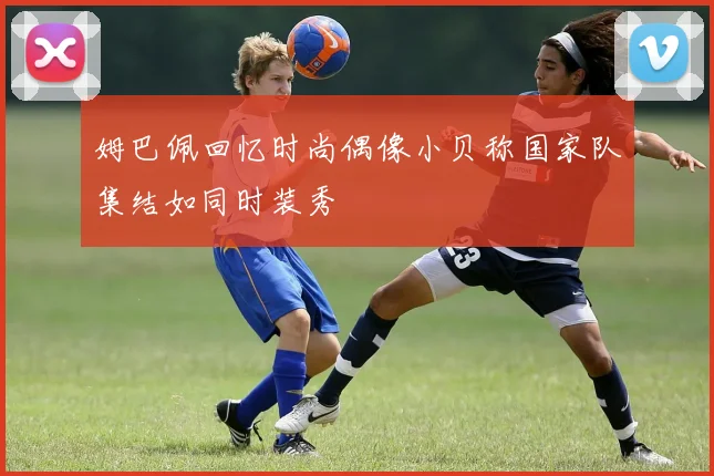 姆巴佩回忆时尚偶像小贝称国家队集结如同时装秀