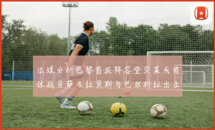法媒分析巴黎首发阵容登贝莱或将休战贡萨洛拉莫斯与巴尔科拉出击