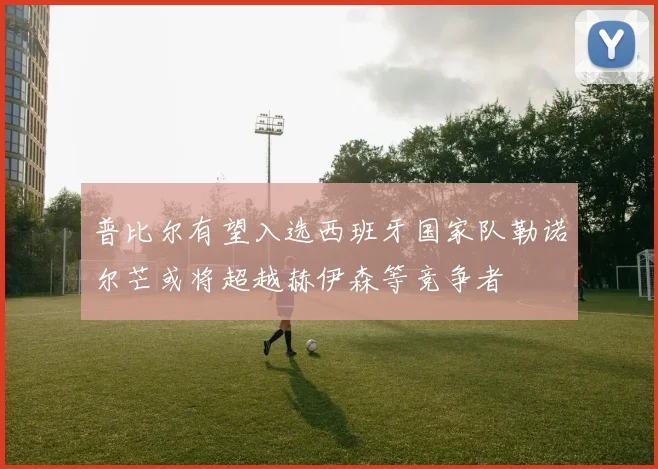 普比尔有望入选西班牙国家队勒诺尔芒或将超越赫伊森等竞争者