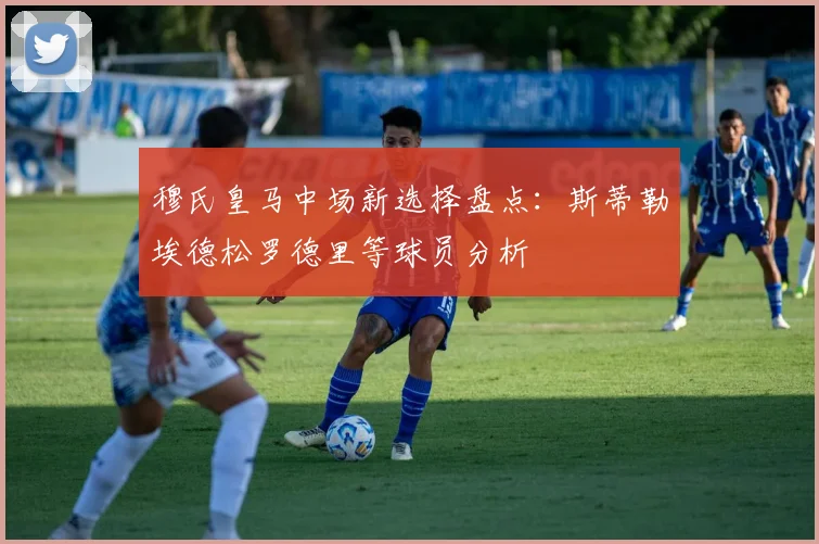 穆氏皇马中场新选择盘点：斯蒂勒埃德松罗德里等球员分析