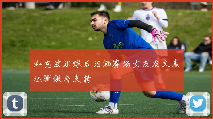 加克波进球后泪洒赛场女友发文表达骄傲与支持