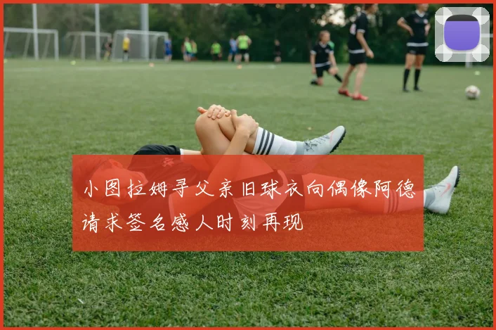 小图拉姆寻父亲旧球衣向偶像阿德请求签名感人时刻再现