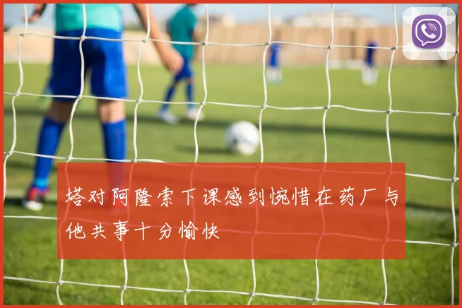 塔对阿隆索下课感到惋惜在药厂与他共事十分愉快