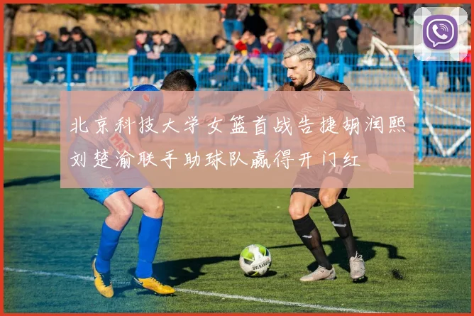 北京科技大学女篮首战告捷胡润熙刘楚渝联手助球队赢得开门红