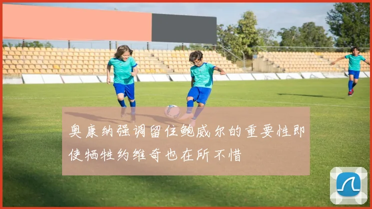 奥康纳强调留住鲍威尔的重要性即使牺牲约维奇也在所不惜