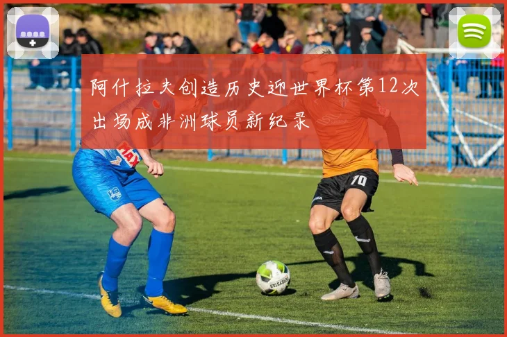 阿什拉夫创造历史迎世界杯第12次出场成非洲球员新纪录