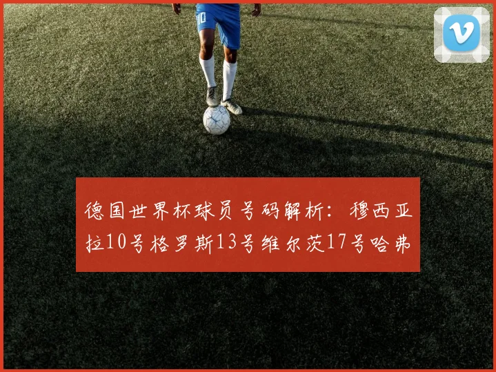 德国世界杯球员号码解析：穆西亚拉10号格罗斯13号维尔茨17号哈弗茨7号的背后故事