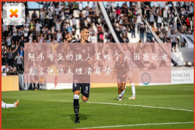 阿韦洛亚的换人策略令人困惑记者直言他仍未理清局势