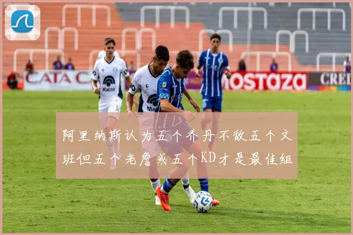 阿里纳斯认为五个乔丹不敌五个文班但五个老詹或五个KD才是最佳组合