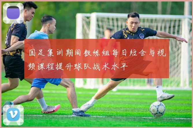 国足集训期间教练组每日短会与视频课程提升球队战术水平