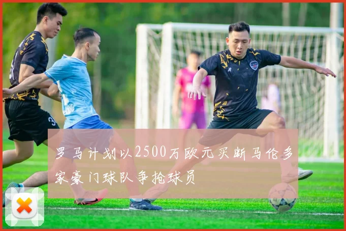 罗马计划以2500万欧元买断马伦多家豪门球队争抢球员
