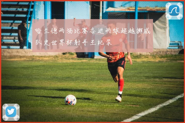 哈兰德两场比赛各进两球超越挪威队史世界杯射手王纪录