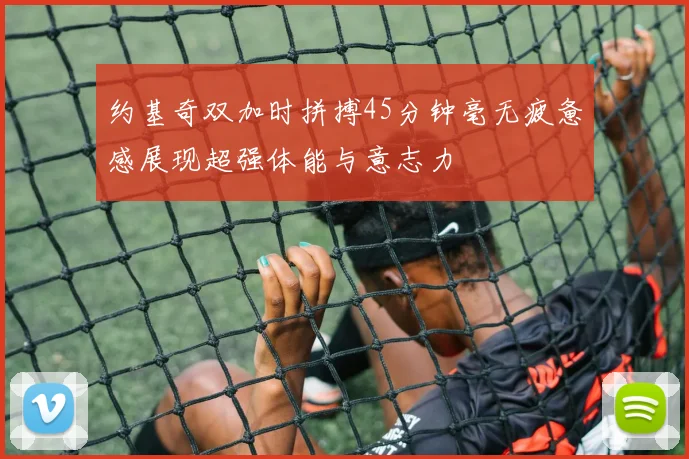 约基奇双加时拼搏45分钟毫无疲惫感展现超强体能与意志力
