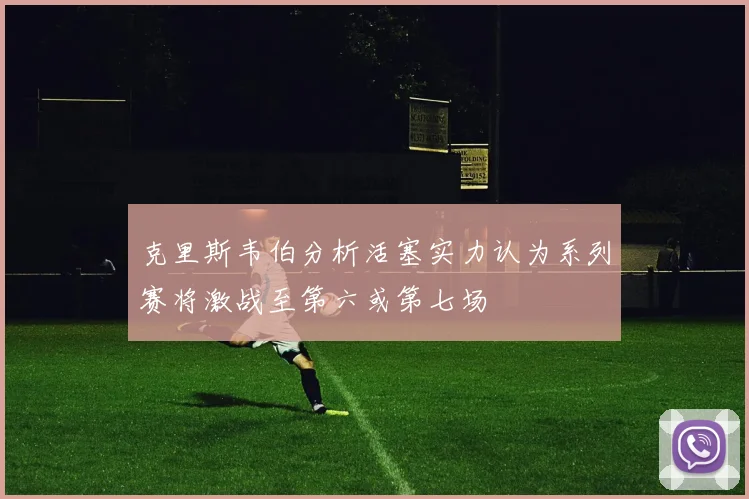 克里斯韦伯分析活塞实力认为系列赛将激战至第六或第七场
