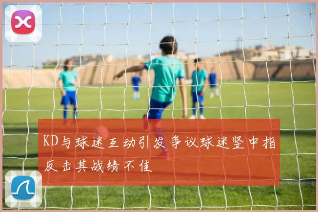 KD与球迷互动引发争议球迷竖中指反击其战绩不佳